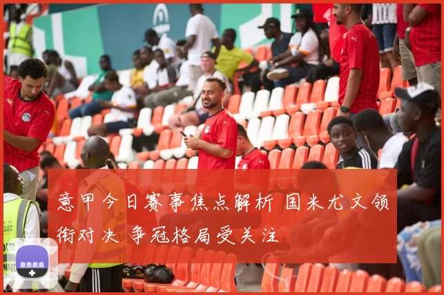 意甲今日赛事焦点解析 国米尤文领衔对决 争冠格局受关注