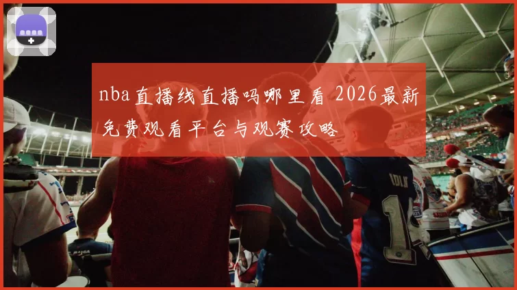 nba直播线直播吗哪里看 2026最新免费观看平台与观赛攻略