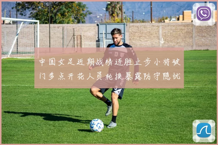 中国女足近期战绩连胜止步小将破门多点开花人员轮换暴露防守隐忧