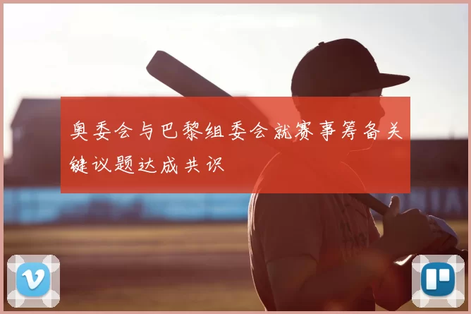 奥委会与巴黎组委会就赛事筹备关键议题达成共识