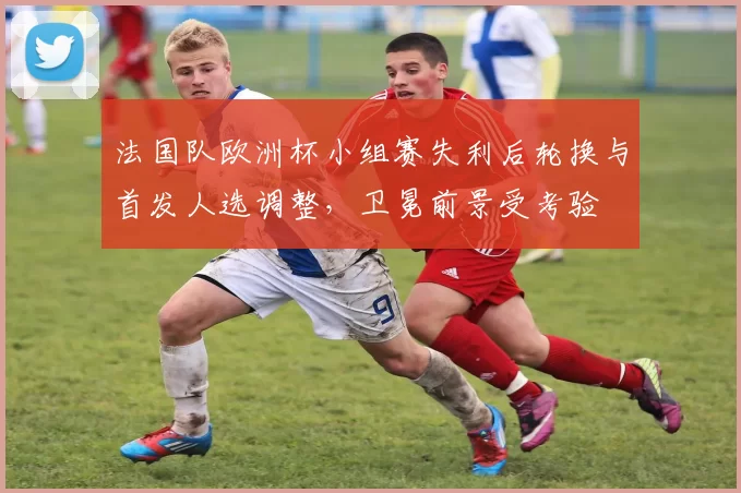 法国队欧洲杯小组赛失利后轮换与首发人选调整，卫冕前景受考验