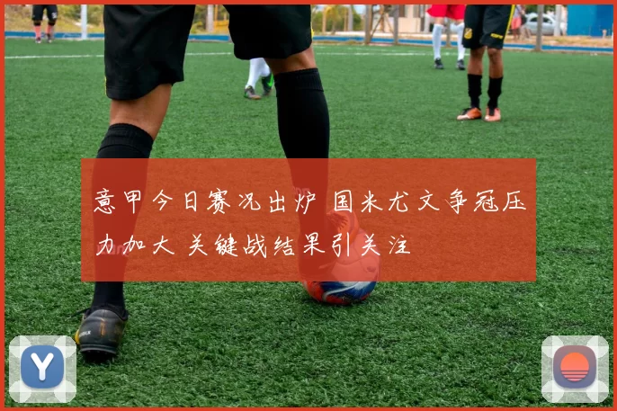 意甲今日赛况出炉 国米尤文争冠压力加大 关键战结果引关注