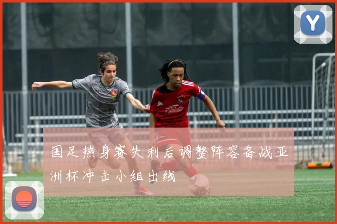 国足热身赛失利后调整阵容备战亚洲杯冲击小组出线