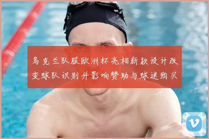 乌克兰队服欧洲杯亮相新款设计改变球队识别并影响赞助与球迷购买