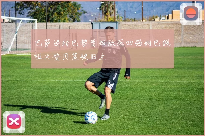 巴萨逆转巴黎晋级欧冠四强姆巴佩哑火登贝莱破旧主