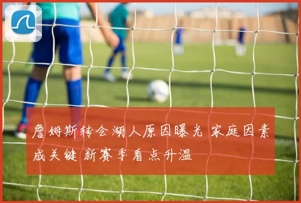 詹姆斯转会湖人原因曝光 家庭因素成关键 新赛季看点升温