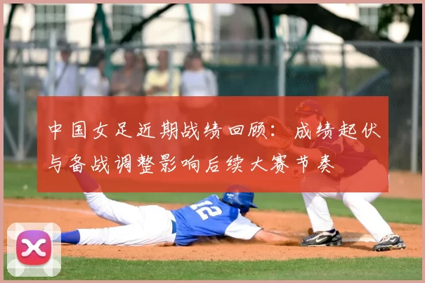 中国女足近期战绩回顾:成绩起伏与备战调整影响后续大赛节奏