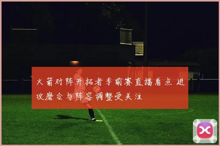 火箭对阵开拓者季前赛直播看点 进攻磨合与阵容调整受关注