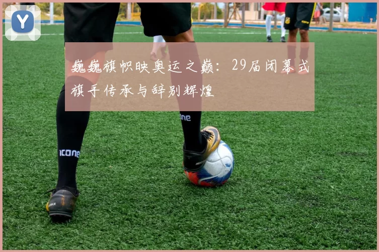 巍巍旗帜映奥运之巅：29届闭幕式旗手传承与辞别辉煌