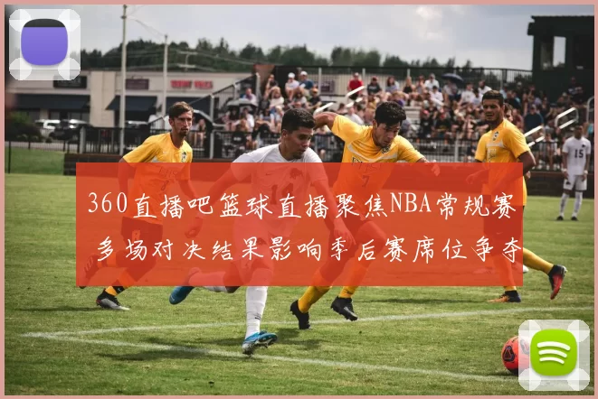 360直播吧篮球直播聚焦NBA常规赛 多场对决结果影响季后赛席位争夺