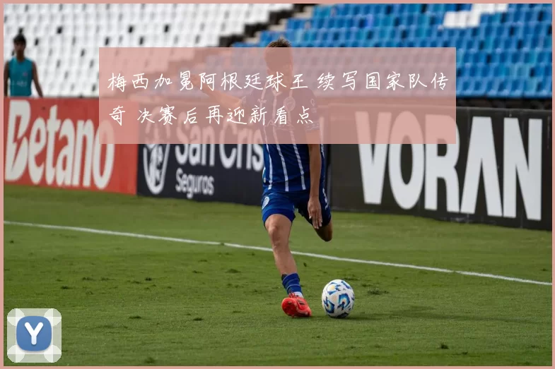梅西加冕阿根廷球王 续写国家队传奇 决赛后再迎新看点