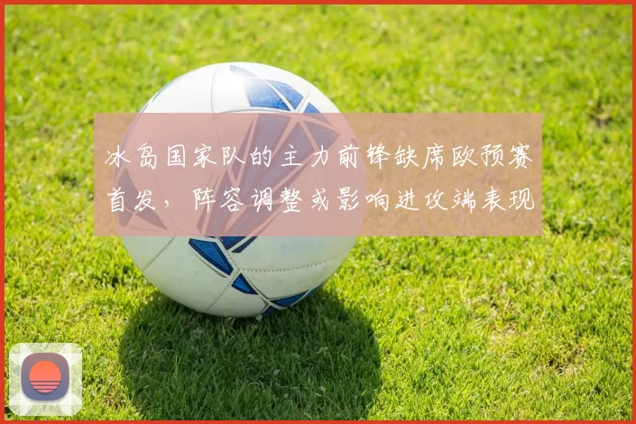 冰岛国家队的主力前锋缺席欧预赛首发，阵容调整或影响进攻端表现