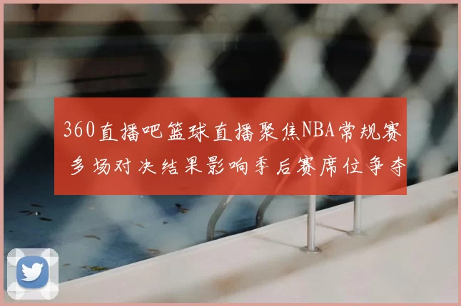 360直播吧篮球直播聚焦NBA常规赛 多场对决结果影响季后赛席位争夺