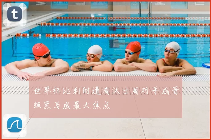 世界杯比利时遭淘汰出局对手成晋级黑马成最大焦点