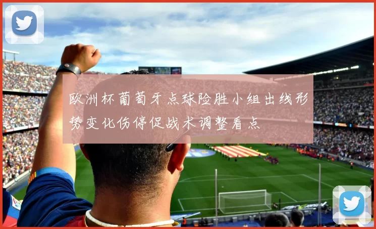 欧洲杯葡萄牙点球险胜小组出线形势变化伤停促战术调整看点