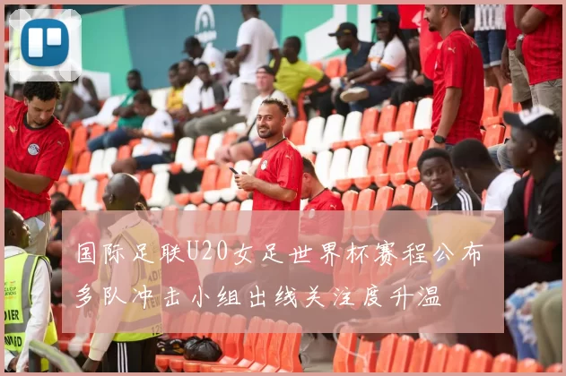 国际足联U20女足世界杯赛程公布 多队冲击小组出线关注度升温