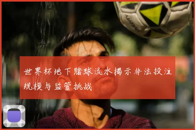 世界杯地下赌球流水揭示非法投注规模与监管挑战