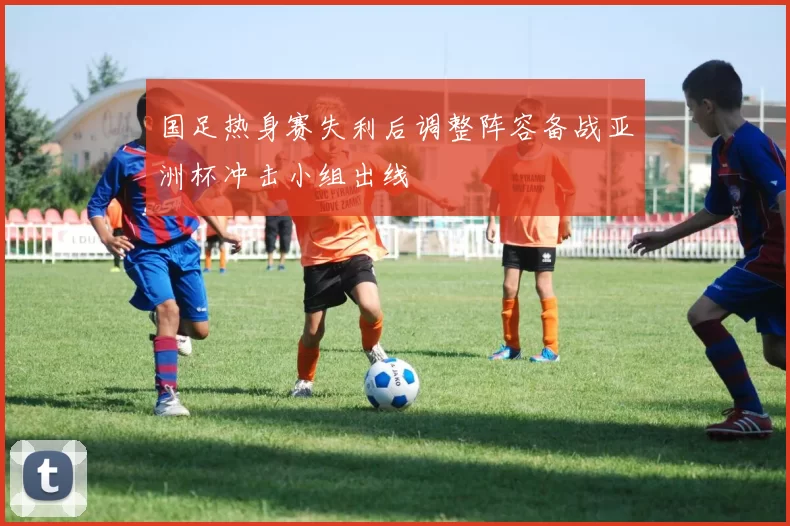 国足热身赛失利后调整阵容备战亚洲杯冲击小组出线