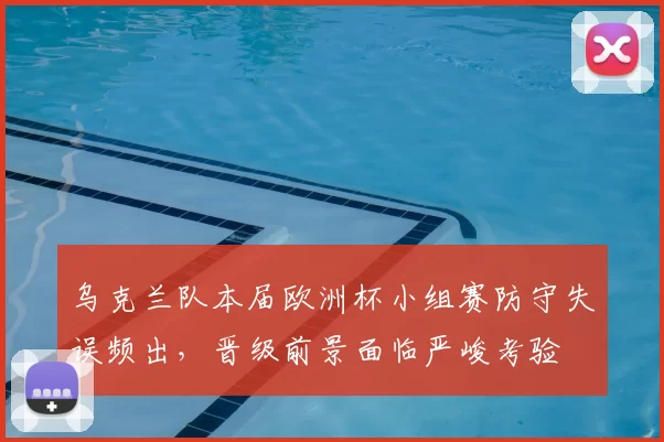 乌克兰队本届欧洲杯小组赛防守失误频出，晋级前景面临严峻考验