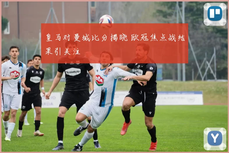 皇马对曼城比分揭晓 欧冠焦点战结果引关注