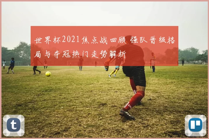 世界杯2021焦点战回顾 强队晋级格局与夺冠热门走势解析