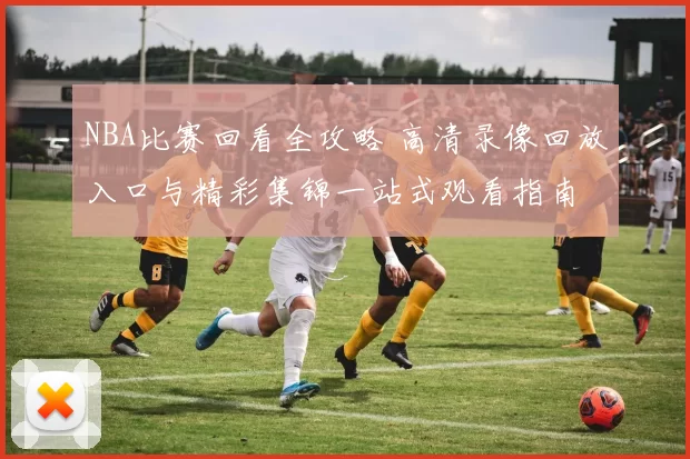 NBA比赛回看全攻略 高清录像回放入口与精彩集锦一站式观看指南
