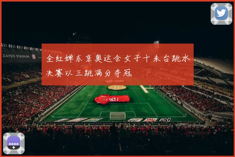 全红婵东京奥运会女子十米台跳水决赛以三跳满分夺冠