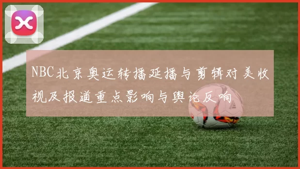 NBC北京奥运转播延播与剪辑对美收视及报道重点影响与舆论反响