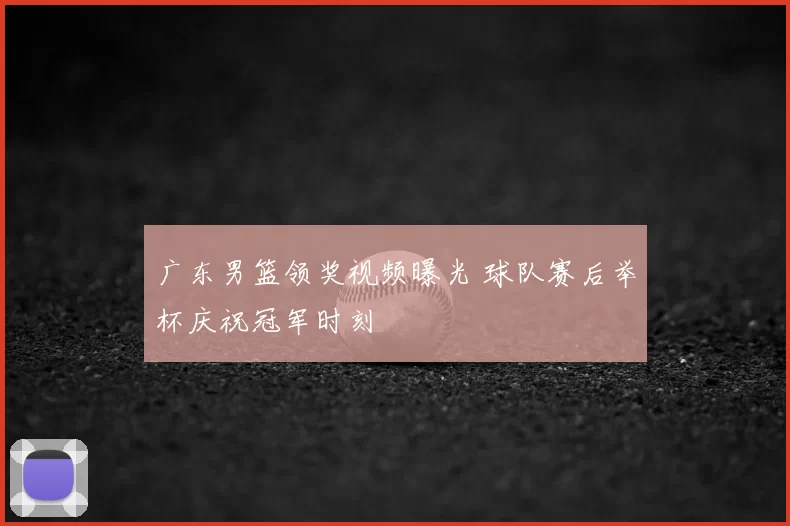 广东男篮领奖视频曝光 球队赛后举杯庆祝冠军时刻