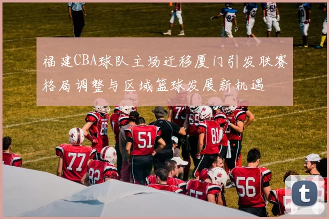 福建CBA球队主场迁移厦门引发联赛格局调整与区域篮球发展新机遇