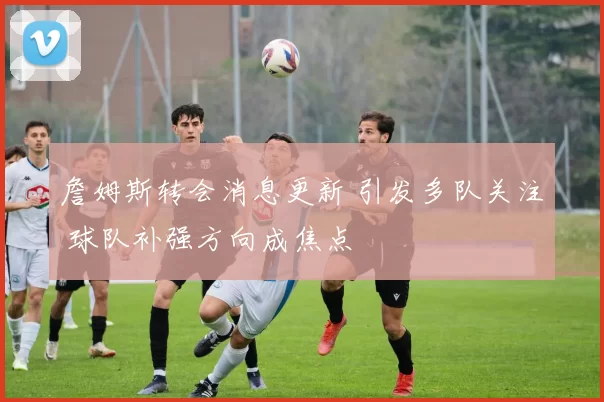 詹姆斯转会消息更新 引发多队关注 球队补强方向成焦点