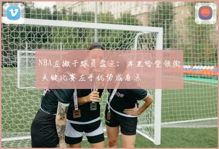 NBA左撇子球员盘点：库里哈登领衔 关键比赛左手优势成看点