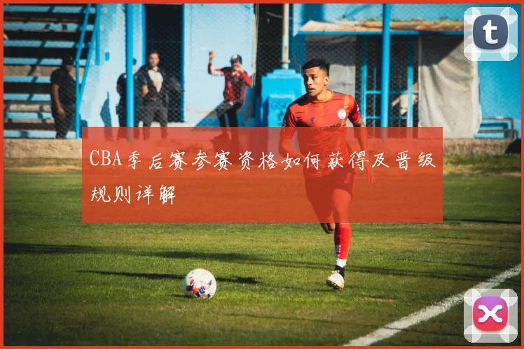 CBA季后赛参赛资格如何获得及晋级规则详解