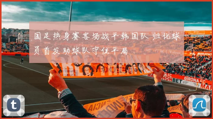 国足热身赛客场战平韩国队 归化球员首发助球队守住平局