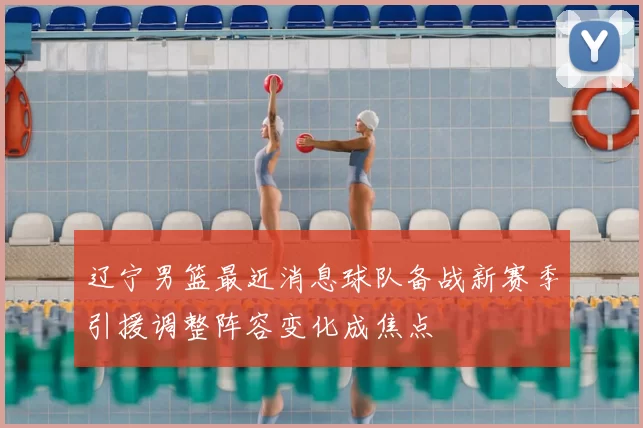 辽宁男篮最近消息球队备战新赛季引援调整阵容变化成焦点