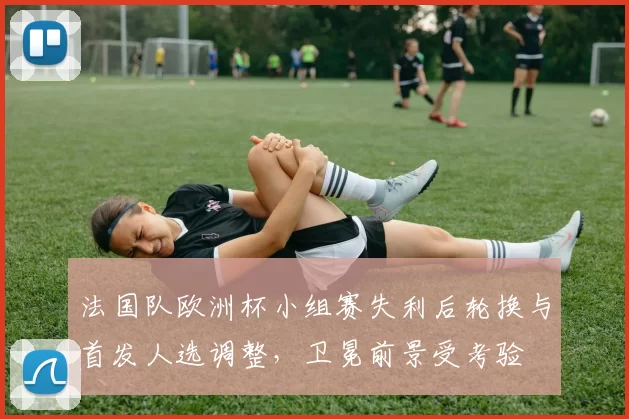 法国队欧洲杯小组赛失利后轮换与首发人选调整，卫冕前景受考验