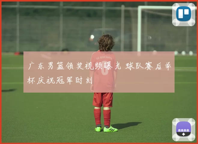 广东男篮领奖视频曝光 球队赛后举杯庆祝冠军时刻