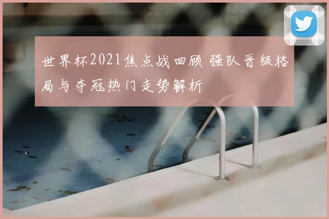 世界杯2021焦点战回顾 强队晋级格局与夺冠热门走势解析