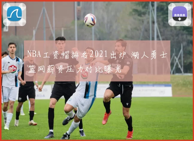 NBA工资帽排名2021出炉 湖人勇士篮网薪资压力对比曝光
