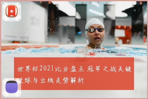 世界杯2021比分盘点 冠军之战关键进球与出线走势解析
