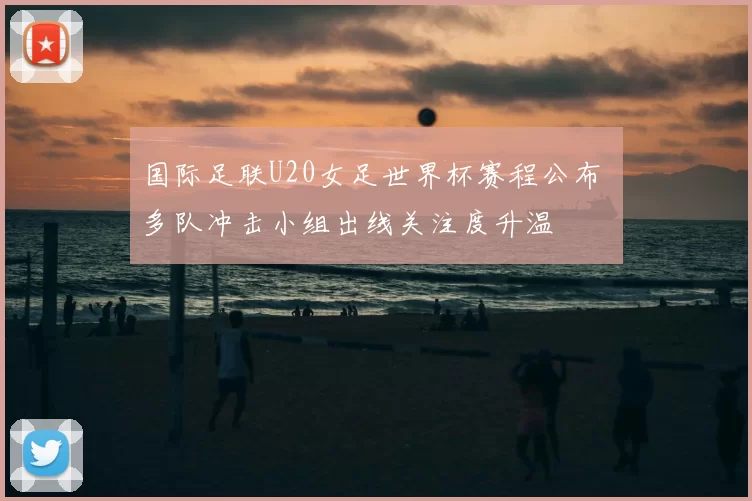国际足联U20女足世界杯赛程公布 多队冲击小组出线关注度升温