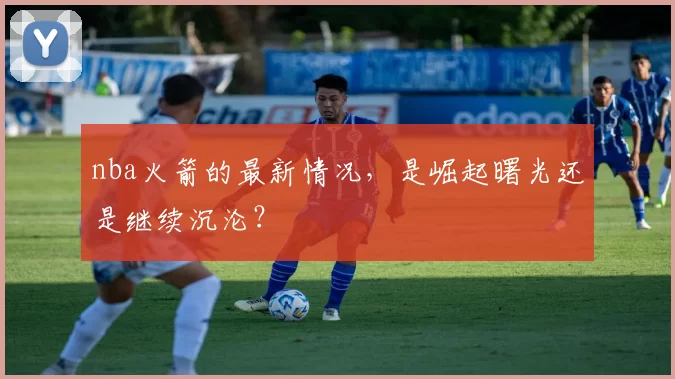 nba火箭的最新情况,是崛起曙光还是继续沉沦?