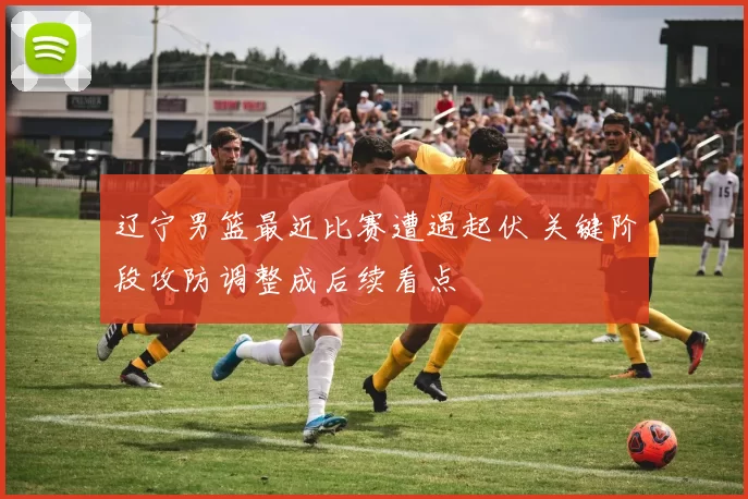 辽宁男篮最近比赛遭遇起伏 关键阶段攻防调整成后续看点