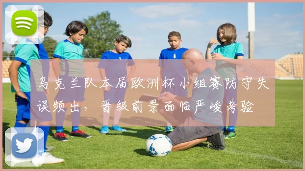 乌克兰队本届欧洲杯小组赛防守失误频出，晋级前景面临严峻考验