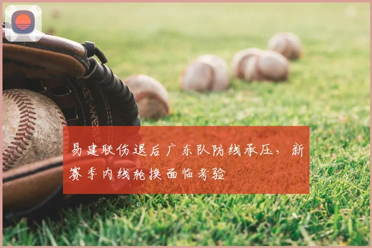 易建联伤退后广东队防线承压,新赛季内线轮换面临考验