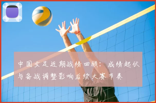 中国女足近期战绩回顾:成绩起伏与备战调整影响后续大赛节奏