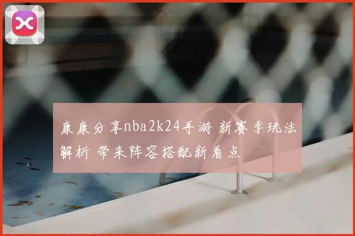 康康分享nba2k24手游 新赛季玩法解析 带来阵容搭配新看点