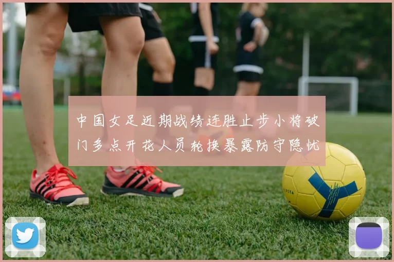 中国女足近期战绩连胜止步小将破门多点开花人员轮换暴露防守隐忧