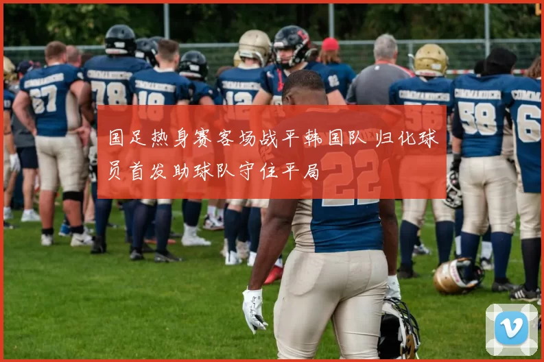 国足热身赛客场战平韩国队 归化球员首发助球队守住平局