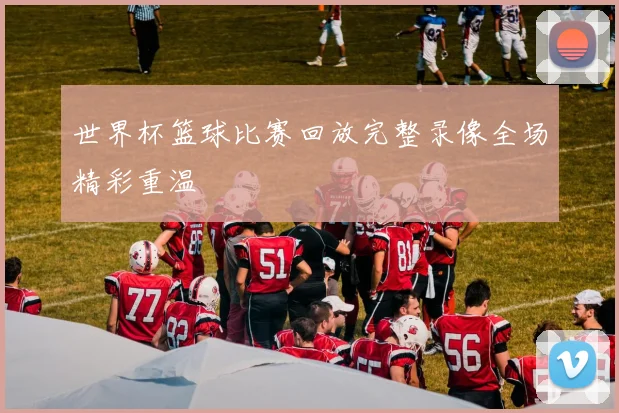 世界杯篮球比赛回放完整录像全场精彩重温